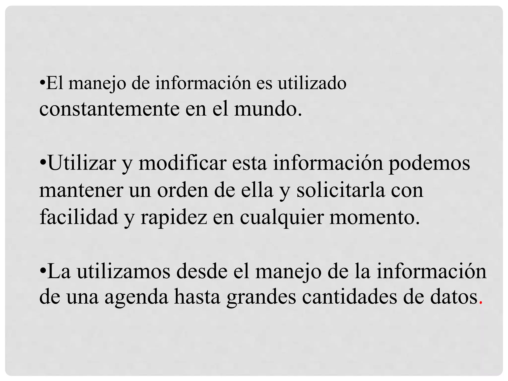 •El manejo de información es utilizado
constantemente en el mundo.
•Utilizar y modificar esta información podemos
mantener un orden de ella y solicitarla con
facilidad y rapidez en cualquier momento.
•La utilizamos desde el manejo de la información
de una agenda hasta grandes cantidades de datos.
 