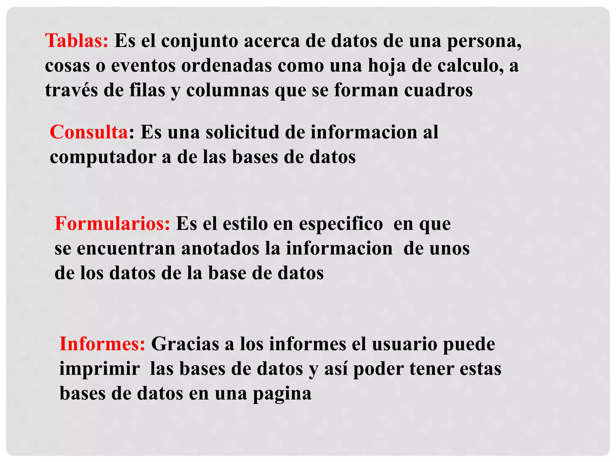 Tablas: Es el conjunto acerca de datos de una persona,
cosas o eventos ordenadas como una hoja de calculo, a
través de filas y columnas que se forman cuadros
Consulta: Es una solicitud de informacion al
computador a de las bases de datos
Formularios: Es el estilo en especifico en que
se encuentran anotados la informacion de unos
de los datos de la base de datos
Informes: Gracias a los informes el usuario puede
imprimir las bases de datos y así poder tener estas
bases de datos en una pagina
 