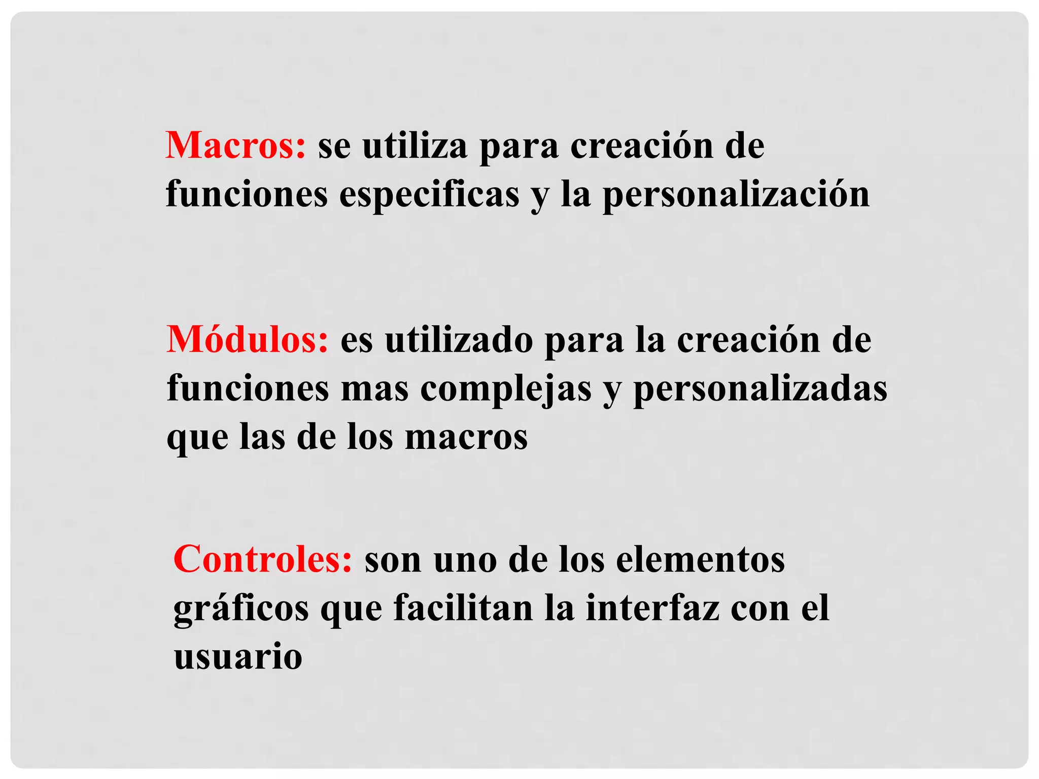 Macros: se utiliza para creación de
funciones especificas y la personalización
Módulos: es utilizado para la creación de
funciones mas complejas y personalizadas
que las de los macros
Controles: son uno de los elementos
gráficos que facilitan la interfaz con el
usuario
 