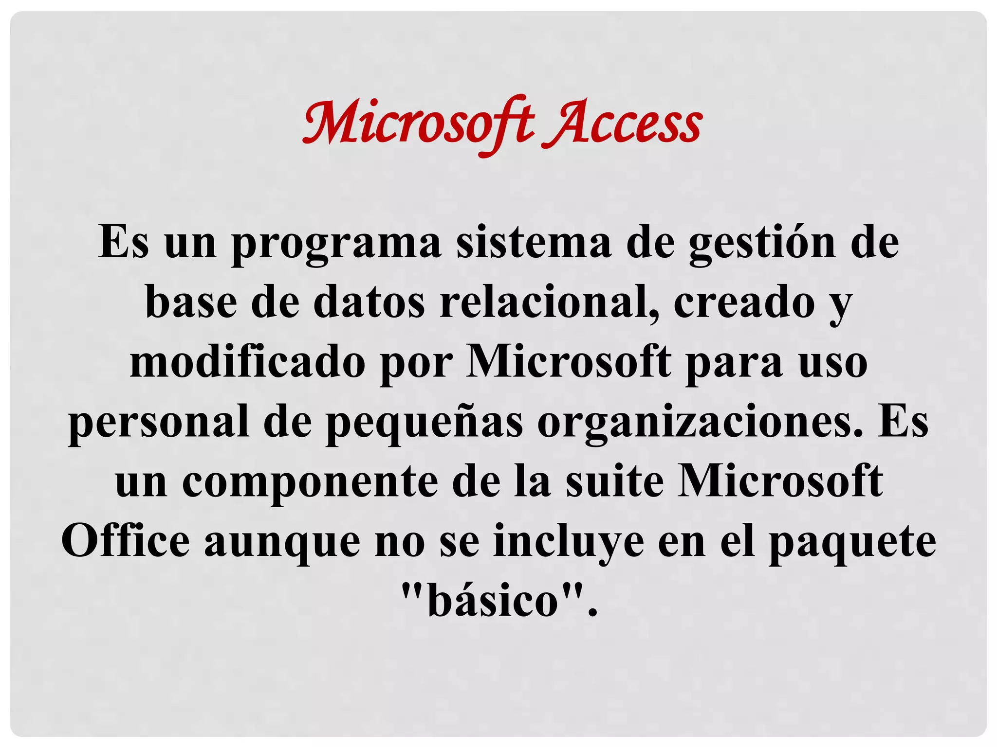 Microsoft Access
Es un programa sistema de gestión de
base de datos relacional, creado y
modificado por Microsoft para uso
personal de pequeñas organizaciones. Es
un componente de la suite Microsoft
Office aunque no se incluye en el paquete
"básico".
 