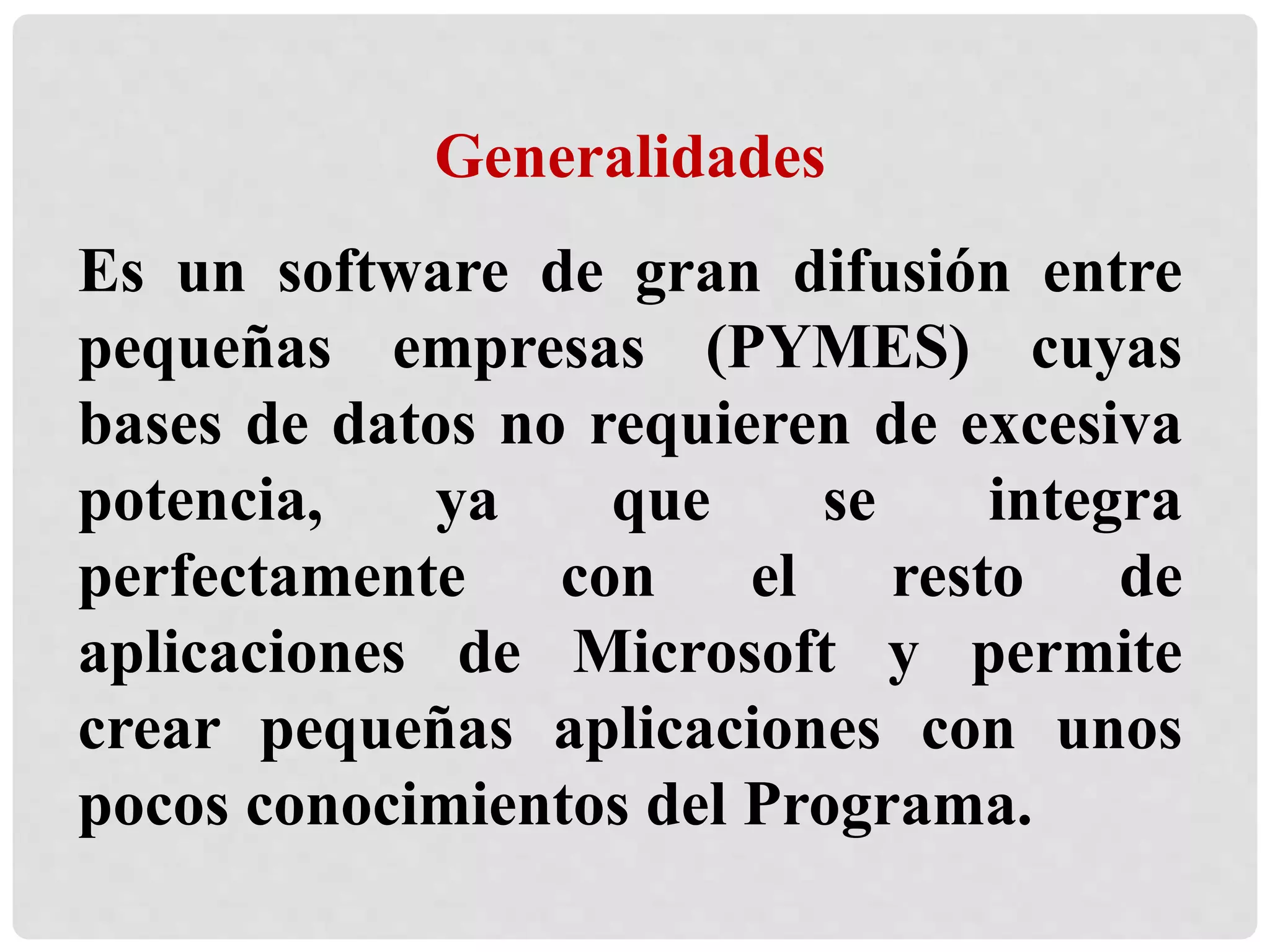 Generalidades
Es un software de gran difusión entre
pequeñas empresas (PYMES) cuyas
bases de datos no requieren de excesiva
potencia, ya que se integra
perfectamente con el resto de
aplicaciones de Microsoft y permite
crear pequeñas aplicaciones con unos
pocos conocimientos del Programa.
 