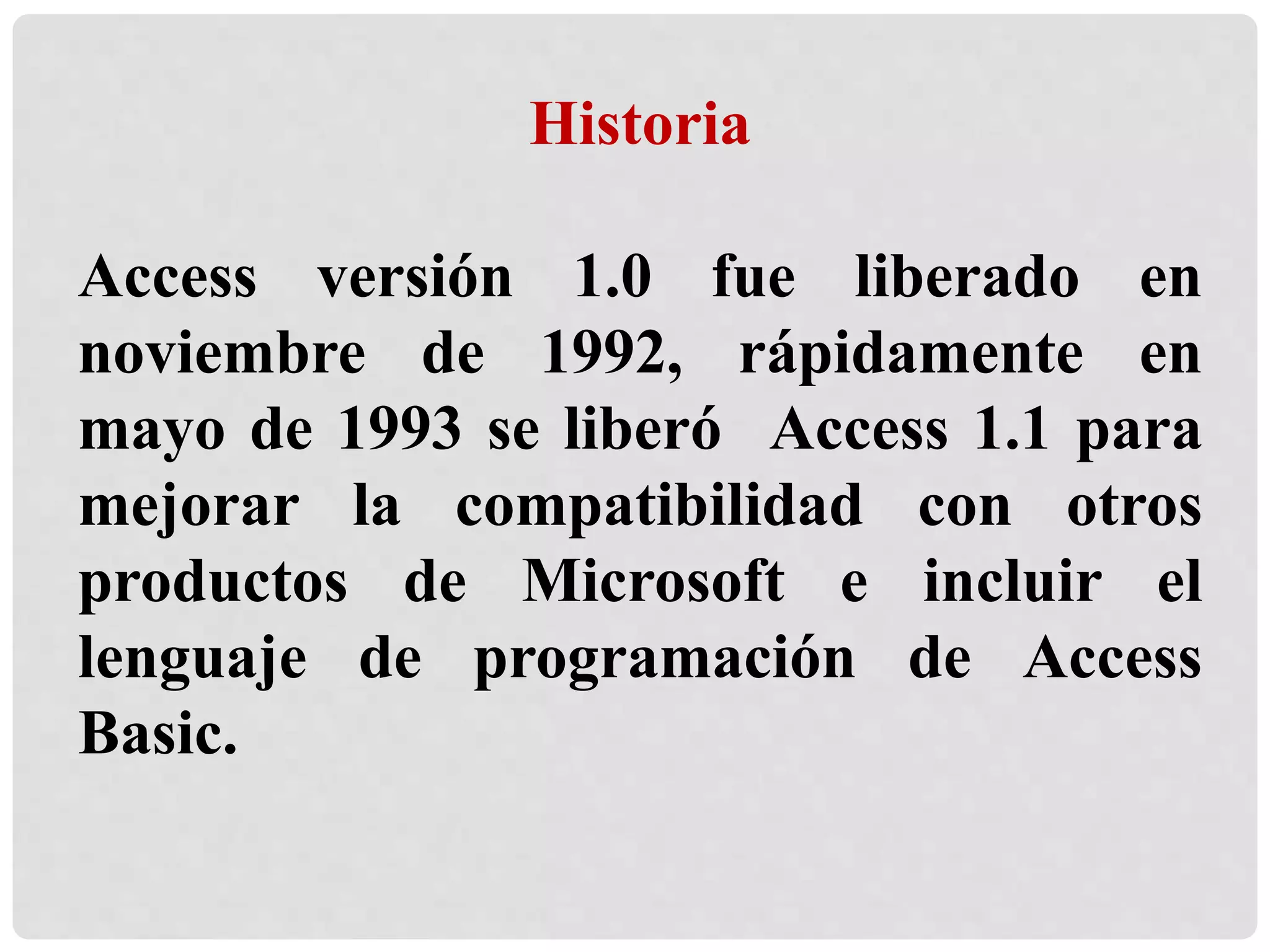 Historia
Access versión 1.0 fue liberado en
noviembre de 1992, rápidamente en
mayo de 1993 se liberó Access 1.1 para
mejorar la compatibilidad con otros
productos de Microsoft e incluir el
lenguaje de programación de Access
Basic.
 