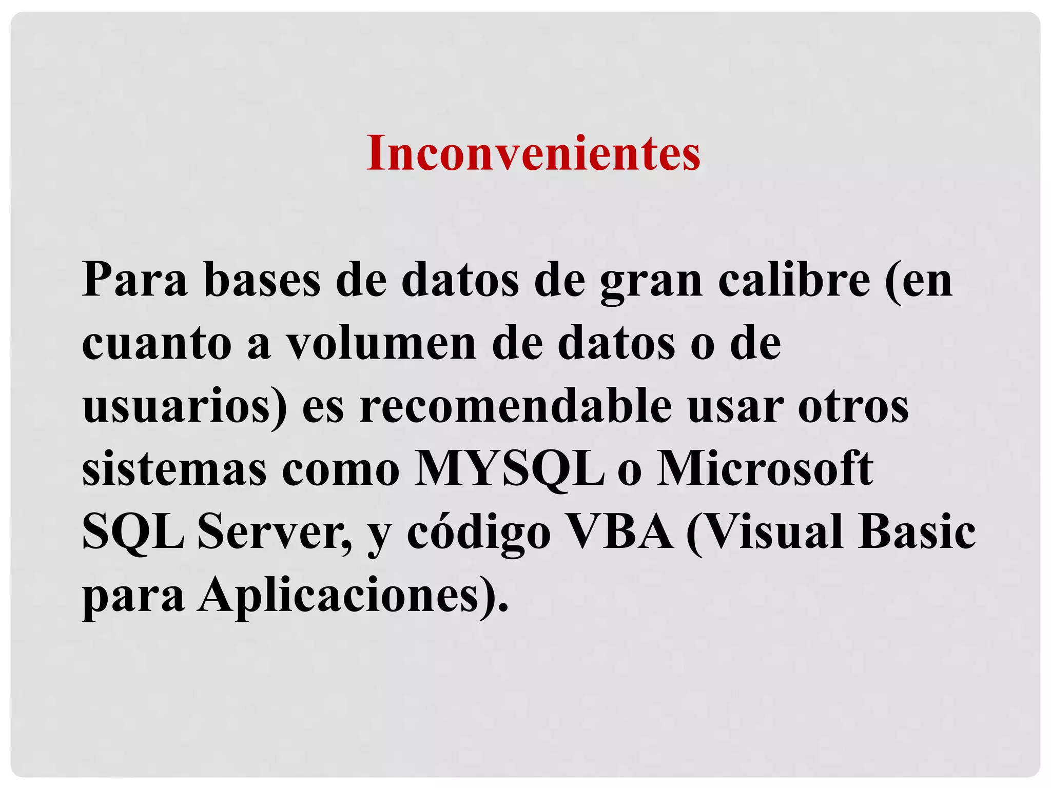 Inconvenientes
Para bases de datos de gran calibre (en
cuanto a volumen de datos o de
usuarios) es recomendable usar otros
sistemas como MYSQL o Microsoft
SQL Server, y código VBA (Visual Basic
para Aplicaciones).
 