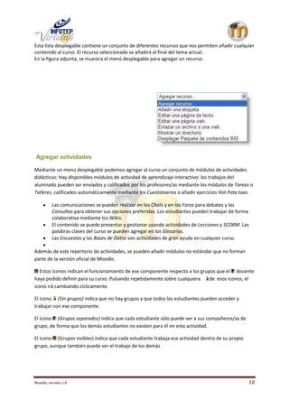 Esta lista desplegable contiene un conjunto de diferentes recursos que nos permiten añadir cualquier
contenido al curso. El recurso seleccionado se añadirá al final del tema actual.
En la figura adjunta, se muestra el menú desplegable para agregar un recurso.




Agregar actividades

Mediante un menú desplegable podemos agregar al curso un conjunto de módulos de actividades
didácticas: Hay disponibles módulos de actividad de aprendizaje interactivo: los trabajos del
alumnado pueden ser enviados y calificados por los profesores/as mediante los módulos de Tareas o
Talleres, calificados automáticamente mediante los Cuestionarios o añadir ejercicios Hot Pota toes.

          Las comunicaciones se pueden realizar en los Chats y en los Foros para debates y las
          Consultas para obtener sus opciones preferidas. Los estudiantes pueden trabajar de forma
          colaborativa mediante los Wikis.
          El contenido se puede presentar y gestionar usando actividades de Lecciones y SCORM. Las
          palabras claves del curso se pueden agregar en los Glosarios.
          Las Encuestas y las Bases de Datos son actividades de gran ayuda en cualquier curso.

Además de este repertorio de actividades, se pueden añadir módulos no estándar que no forman
parte de la versión oficial de Moodle.

   Estos iconos indican el funcionamiento de ese componente respecto a los grupos que el docente
haya podido definir para su curso. Pulsando repetidamente sobre cualquiera     de esos iconos, el
icono irá cambiando cíclicamente.

El icono (Sin grupos) indica que no hay grupos y que todos los estudiantes pueden acceder y
trabajar con ese componente.

El icono (Grupos separados) indica que cada estudiante sólo puede ver a sus compañeros/as de
grupo, de forma que los demás estudiantes no existen para él en esta actividad.

El icono (Grupos visibles) indica que cada estudiante trabaja esa actividad dentro de su propio
grupo, aunque también puede ver el trabajo de los demás




Moodle, versión 1.8                                                                               10
 