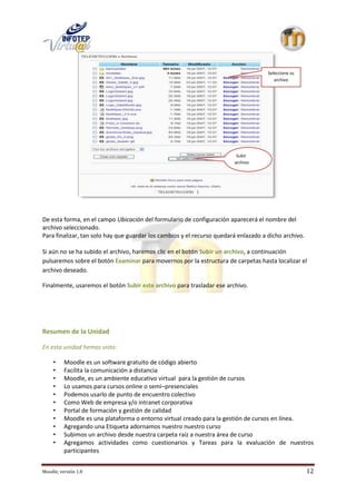 Seleccione su
                                                                                        archivo




                                                                         Subir
                                                                        archivo




De esta forma, en el campo Ubicación del formulario de configuración aparecerá el nombre del
archivo seleccionado.
Para finalizar, tan solo hay que guardar los cambios y el recurso quedará enlazado a dicho archivo.

Si aún no se ha subido el archivo, haremos clic en el botón Subir un archivo, a continuación
pulsaremos sobre el botón Examinar para movernos por la estructura de carpetas hasta localizar el
archivo deseado.

Finalmente, usaremos el botón Subir este archivo para trasladar ese archivo.




Resumen de la Unidad

En esta unidad hemos visto:

     •    Moodle es un software gratuito de código abierto
     •    Facilita la comunicación a distancia
     •    Moodle, es un ambiente educativo virtual para la gestión de cursos
     •    Lo usamos para cursos online o semi–presenciales
     •    Podemos usarlo de punto de encuentro colectivo
     •    Como Web de empresa y/o intranet corporativa
     •    Portal de formación y gestión de calidad
     •    Moodle es una plataforma o entorno virtual creado para la gestión de cursos en línea.
     •    Agregando una Etiqueta adornamos nuestro nuestro curso
     •    Subimos un archivo desde nuestra carpeta raíz a nuestra área de curso
     •    Agregamos actividades como cuestionarios y Tareas para la evaluación de nuestros
          participantes


Moodle, versión 1.8                                                                                   12
 