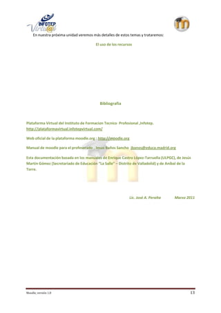 En nuestra próxima unidad veremos más detalles de estos temas y trataremos:

                                         El uso de los recursos




                                           Bibliografia



Plataforma Virtual del Instituto de Formacion Tecnico Profesional ,Infotep.
http://plataformavirtual.infotepvirtual.com/

Web oficial de la plataforma moodle.org : http://moodle.org

Manual de moodle para el profesorado , Jesus Baños Sancho jbanos@educa.madrid.org

Esta documentación basada en los manuales de Enrique Castro López-Tarruella (ULPGC), de Jesús
Martín Gómez (Secretariado de Educación “La Salle” – Distrito de Valladolid) y de Aníbal de la
Torre.




                                                             Lic. José A. Peralta   Marzo 2011




Moodle, versión 1.8                                                                          13
 