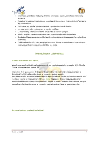 Entorno de aprendizaje modular y dinámico orientado a objetos, sencillo de mantener y
          actualizar.
          Excepto el proceso de instalación, no necesita prácticamente de "mantenimiento" por parte
          del administrador.
          Dispone de una interfaz que permite crear y gestionar cursos fácilmente.
          Los recursos creados en los cursos se pueden reutilizar.
          La inscripción y autenticación de los estudiantes es sencilla y segura.
          Resulta muy fácil trabajar con él, tanto para el profesorado como el alumnado.
          Detrás de él hay una gran comunidad que lo mejora, documenta y apoya en la resolución de
          problemas.
          Está basado en los principios pedagógicos constructivistas: el aprendizaje es especialmente
          efectivo cuando se realiza compartiéndolo con otros.



                                 INTRODUCCION A LA PLATFORMA


Acceso al sistema o aula virtual.

Moodle es una aplicación Web a la que se accede por medio de cualquier navegador Web (Mozilla
Firefox, Internet Explorer, Opera, etc.).

Esto quiere decir que, además de disponer de conexión a Internet, tendremos que conocer la
dirección Web (URL) del servidor donde se encuentre alojado Moodle,
para poder acceder al sistema deberemos estar registrados como usuario del mismo. Los datos de la
cuenta de usuario se introducen en el bloque Entrar (la posición de este bloque puede variar
dependiendo de cómo se haya configurado esta página). Si no está accesible directamente, hay que
hacer clic en el enlace Entrar que se encuentra habitualmente en la parte superior derecha.




Acceso al sistema o aula virtual virtual




Moodle, versión 1.8                                                                                     4
 