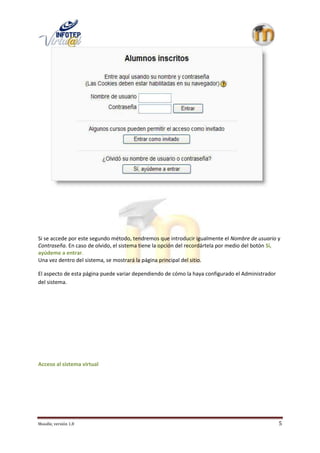 Si se accede por este segundo método, tendremos que introducir igualmente el Nombre de usuario y
Contraseña. En caso de olvido, el sistema tiene la opción del recordártela por medio del botón Sí,
ayúdeme a entrar.
Una vez dentro del sistema, se mostrará la página principal del sitio.

El aspecto de esta página puede variar dependiendo de cómo la haya configurado el Administrador
del sistema.




Acceso al sistema virtual




Moodle, versión 1.8                                                                               5
 