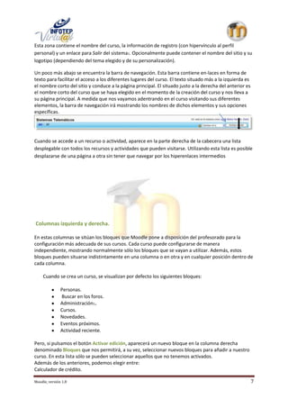 Esta zona contiene el nombre del curso, la información de registro (con hipervínculo al perfil
personal) y un enlace para Salir del sistema1. Opcionalmente puede contener el nombre del sitio y su
logotipo (dependiendo del tema elegido y de su personalización).

Un poco más abajo se encuentra la barra de navegación. Esta barra contiene en-laces en forma de
texto para facilitar el acceso a los diferentes lugares del curso. El texto situado más a la izquierda es
el nombre corto del sitio y conduce a la página principal. El situado justo a la derecha del anterior es
el nombre corto del curso que se haya elegido en el momento de la creación del curso y nos lleva a
su página principal. A medida que nos vayamos adentrando en el curso visitando sus diferentes
elementos, la barra de navegación irá mostrando los nombres de dichos elementos y sus opciones
específicas.




Cuando se accede a un recurso o actividad, aparece en la parte derecha de la cabecera una lista
desplegable con todos los recursos y actividades que pueden visitarse. Utilizando esta lista es posible
desplazarse de una página a otra sin tener que navegar por los hiperenlaces intermedios




Columnas izquierda y derecha.

En estas columnas se sitúan los bloques que Moodle pone a disposición del profesorado para la
configuración más adecuada de sus cursos. Cada curso puede configurarse de manera
independiente, mostrando normalmente sólo los bloques que se vayan a utilizar. Además, estos
bloques pueden situarse indistintamente en una columna o en otra y en cualquier posición dentro de
cada columna.

     Cuando se crea un curso, se visualizan por defecto los siguientes bloques:

               Personas.
               Buscar en los foros.
               Administración1.
               Cursos.
               Novedades.
               Eventos próximos.
               Actividad reciente.

Pero, si pulsamos el botón Activar edición, aparecerá un nuevo bloque en la columna derecha
denominado Bloques que nos permitirá, a su vez, seleccionar nuevos bloques para añadir a nuestro
curso. En esta lista sólo se pueden seleccionar aquellos que no tenemos activados.
Además de los anteriores, podemos elegir entre:
Calculador de crédito.

Moodle, versión 1.8                                                                                         7
 