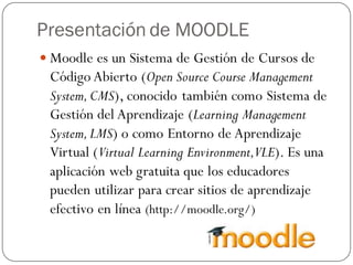 Presentación de MOODLE
 Moodle es un Sistema de Gestión de Cursos de
 Código Abierto (Open Source Course Management
 System, CMS), conocido también como Sistema de
 Gestión del Aprendizaje (Learning Management
 System, LMS) o como Entorno de Aprendizaje
 Virtual (Virtual Learning Environment,VLE). Es una
 aplicación web gratuita que los educadores
 pueden utilizar para crear sitios de aprendizaje
 efectivo en línea (http://moodle.org/)
 
