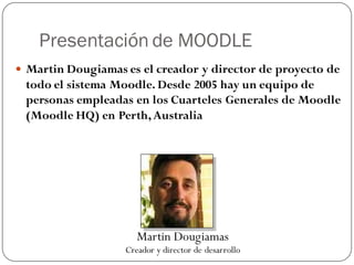 Presentación de MOODLE
 Martin Dougiamas es el creador y director de proyecto de
 todo el sistema Moodle. Desde 2005 hay un equipo de
 personas empleadas en los Cuarteles Generales de Moodle
 (Moodle HQ) en Perth, Australia




                      Martin Dougiamas
                   Creador y director de desarrollo
 