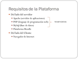 Requisitos de la Plataforma
 Del lado del servidor
   Apache (servidor de aplicaciones)
   PHP (lenguaje de programación web)   WAMP SERVER
   MySql (Base de datos)
   Plataforma Moodle
 Del lado del Cliente
   Navegador de Internet
 