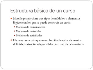 Estructura básica de un curso
 Moodle proporciona tres tipos de módulos o elementos
  lógicos con los que se puede construir un curso:
   Módulos de comunicación
   Módulos de materiales
   Módulos de actividades
 El curso no es más que una colección de estos elementos,
  definida y estructurada por el docente que dicta la materia
 
