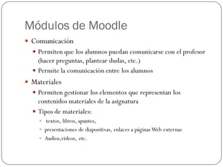 Módulos de Moodle
 Comunicación
   Permiten que los alumnos puedan comunicarse con el profesor
    (hacer preguntas, plantear dudas, etc.)
   Permite la comunicación entre los alumnos
 Materiales
   Permiten gestionar los elementos que representan los
    contenidos materiales de la asignatura
   Tipos de materiales:
     textos, libros, apuntes,
     presentaciones de diapositivas, enlaces a páginas Web externas
     Audios,videos, etc.
 