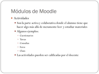 Módulos de Moodle
 Actividades
   Son la parte activa y colaborativa donde el alumno tiene que
    hacer algo más allá de meramente leer y estudiar materiales
   Algunos ejemplos:
     Cuestionarios
     Tareas
     Consultas
     Foros
     Chats
   Las actividades pueden ser calificadas por el docente
 
