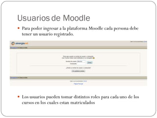 Usuarios de Moodle
 Para poder ingresar a la plataforma Moodle cada persona debe
  tener un usuario registrado.




 Los usuarios pueden tomar distintos roles para cada uno de los
  cursos en los cuales estan matriculados
 