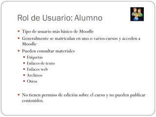 Rol de Usuario: Alumno
 Tipo de usuario más básico de Moodle
 Generalmente se matriculan en uno o varios cursos y acceden a
  Moodle
 Pueden consultar materiales
     Etiquetas
     Enlaces de texto
     Enlaces web
     Archivos
     Otros

 No tienen permiso de edición sobre el curso y no pueden publicar
  contenidos.
 