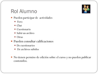 Rol Alumno
 Pueden participar de actividades
     Foro
     Chat
     Cuestionario
     Subir un archivo
     Otras
 Pueden consultar calificaciones
   De cuestionarios
   De archivos subidos


 No tienen permiso de edición sobre el curso y no pueden publicar
  contenidos.
 
