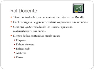 Rol Docente
 Tiene control sobre un curso específico dentro de Moodle
 Es el encargado de generar contenidos para uno o mas cursos
 Gestiona las Actividades de los Alumnos que están
  matriculados en sus cursos
 Dentro de los contenidos puede crear:
   Etiquetas
   Enlaces de texto
   Enlaces web
   Archivos
   Otros
 