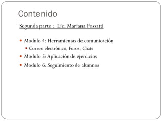 Contenido
Segunda parte : Lic. Mariana Fossatti

 Modulo 4: Herramientas de comunicación
   Correo electrónico, Foros, Chats
 Modulo 5: Aplicación de ejercicios
 Modulo 6: Seguimiento de alumnos
 