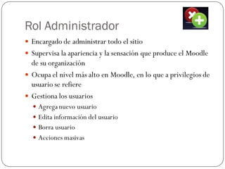 Rol Administrador
 Encargado de administrar todo el sitio
 Supervisa la apariencia y la sensación que produce el Moodle
  de su organización
 Ocupa el nivel más alto en Moodle, en lo que a privilegios de
  usuario se refiere
 Gestiona los usuarios
   Agrega nuevo usuario
   Edita información del usuario
   Borra usuario
   Acciones masivas
 