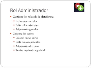 Rol Administrador
 Gestiona los roles de la plataforma
   Define nuevos roles
   Edita roles existentes
   Asigna roles globales
 Gestiona los cursos
   Crea un nuevo curso
   Edita cursos existentes
   Asigna roles de curso
   Realiza copias de seguridad
 