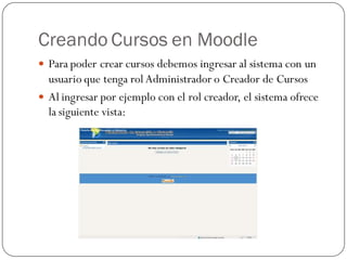 Creando Cursos en Moodle
 Para poder crear cursos debemos ingresar al sistema con un
  usuario que tenga rol Administrador o Creador de Cursos
 Al ingresar por ejemplo con el rol creador, el sistema ofrece
  la siguiente vista:
 