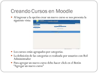Creando Cursos en Moodle
 Al ingresar a la opción crear un nuevo curso se nos presenta la
  siguiente vista:




 Los cursos están agrupados por categorías.
 La definición de las categorías es realizada por usuarios con Rol
  Administrador
 Para agregar un nuevo curso debo hacer click en el Botón
  “Agregar un nuevo curso”
 