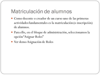 Matriculación de alumnos
 Como docente o creador de un curso uno de las primeras
  actividades fundamentales es la matriculación (o inscripción)
  de alumnos.
 Para ello, en el bloque de administración, seleccionamos la
  opción “Asignar Roles”
 Ver demo Asignación de Roles
 