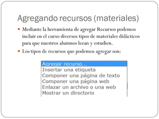 Agregando recursos (materiales)
 Mediante la herramienta de agregar Recursos podemos
  incluir en el curso diversos tipos de materiales didácticos
  para que nuestros alumnos leean y estudien.
 Los tipos de recursos que podemos agregar son:
 