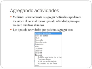 Agregando actividades
 Mediante la herramienta de agregar Actividades podemos
  incluir en el curso diversos tipos de actividades para que
  realicen nuestros alumnos.
 Los tipos de actividades que podemos agregar son:
 