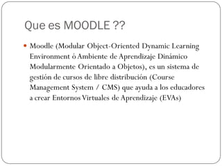 Que es MOODLE ??
 Moodle (Modular Object-Oriented Dynamic Learning
 Environment ó Ambiente de Aprendizaje Dinámico
 Modularmente Orientado a Objetos), es un sistema de
 gestión de cursos de libre distribución (Course
 Management System / CMS) que ayuda a los educadores
 a crear Entornos Virtuales de Aprendizaje (EVAs)
 
