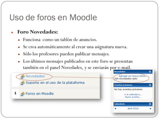 Uso de foros en Moodle
   Foro Novedades:
       Funciona como un tablón de anuncios.
       Se crea automáticamente al crear una asignatura nueva.
       Sólo los profesores pueden publicar mensajes.
       Los últimos mensajes publicados en este foro se presentan
        también en el panel Novedades, y se enviarán por e-mail.
 