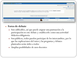   Foros de debate
       Son calificables, así que puede asignar una puntuación a la
        participación en este debate y establecerlo como una actividad
        didáctica obligatoria
       Son públicos, todos pueden participar de los intercambios, por lo
        que las explicaciones del tutor y las preguntas y debates
        planteados serán útiles a todos
       Amplias posibilidades de usos docentes
 