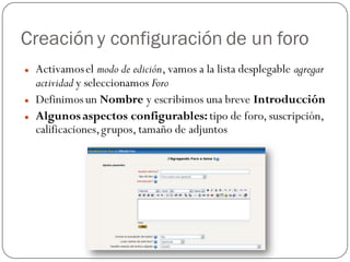 Creación y configuración de un foro
   Activamos el modo de edición, vamos a la lista desplegable agregar
    actividad y seleccionamos Foro
   Definimos un Nombre y escribimos una breve Introducción
   Algunos aspectos configurables: tipo de foro, suscripción,
    calificaciones, grupos, tamaño de adjuntos
 