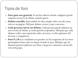 Tipos de foro
   Foro para uso general. Es un foro abierto donde cualquiera puede
    empezar un nuevo de debate cuando quiera.
   Debate sencillo. Intercambio de ideas simple sobre un solo tema,
    todo en un página. Útil para debates cortos y muy concretos.
   Cada persona inicia un debate. Cada persona puede plantear un
    nuevo tema de debate (y todos pueden responder). Útil para que cada
    alumno realice una exposición sobre un tema y reciba opiniones del
    docente y compañeros.
   Foro P y R: Los estudiantes no pueden ver las respuestas de los otros
    participantes hasta tanto no hayan enviado la suya. Útil para que los
    alumnos primero planteen sus ideas y luego las contrasten con las del
    resto del grupo.
 