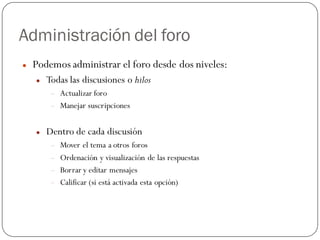 Administración del foro
   Podemos administrar el foro desde dos niveles:
       Todas las discusiones o hilos
            Actualizar foro
            Manejar suscripciones


       Dentro de cada discusión
            Mover el tema a otros foros
            Ordenación y visualización de las respuestas
            Borrar y editar mensajes
            Calificar (si está activada esta opción)
 