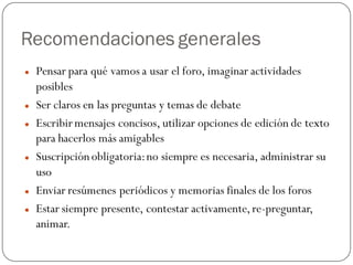 Recomendaciones generales
   Pensar para qué vamos a usar el foro, imaginar actividades
    posibles
   Ser claros en las preguntas y temas de debate
   Escribir mensajes concisos, utilizar opciones de edición de texto
    para hacerlos más amigables
   Suscripción obligatoria: no siempre es necesaria, administrar su
    uso
   Enviar resúmenes periódicos y memorias finales de los foros
   Estar siempre presente, contestar activamente, re-preguntar,
    animar.
 