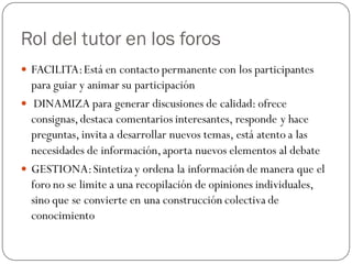 Rol del tutor en los foros
 FACILITA: Está en contacto permanente con los participantes
  para guiar y animar su participación
 DINAMIZA para generar discusiones de calidad: ofrece
  consignas, destaca comentarios interesantes, responde y hace
  preguntas, invita a desarrollar nuevos temas, está atento a las
  necesidades de información, aporta nuevos elementos al debate
 GESTIONA: Sintetiza y ordena la información de manera que el
  foro no se limite a una recopilación de opiniones individuales,
  sino que se convierte en una construcción colectiva de
  conocimiento
 