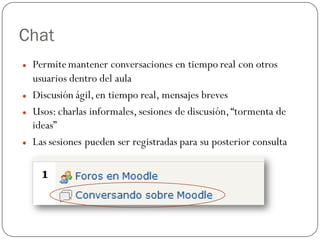 Chat
   Permite mantener conversaciones en tiempo real con otros
    usuarios dentro del aula
   Discusión ágil, en tiempo real, mensajes breves
   Usos: charlas informales, sesiones de discusión, “tormenta de
    ideas”
   Las sesiones pueden ser registradas para su posterior consulta
 