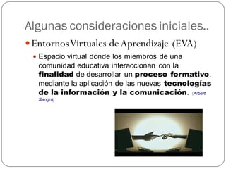 Algunas consideraciones iniciales..
 Entornos Virtuales de Aprendizaje (EVA)
  Espacio virtual donde los miembros de una
   comunidad educativa interaccionan con la
   finalidad de desarrollar un proceso formativo,
   mediante la aplicación de las nuevas tecnologías
   de la información y la comunicación. (Albert
   Sangrà)
 