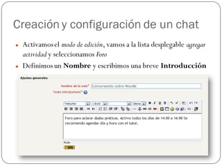 Creación y configuración de un chat
   Activamos el modo de edición, vamos a la lista desplegable agregar
    actividad y seleccionamos Foro
   Definimos un Nombre y escribimos una breve Introducción
 