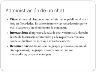 Administración de un chat
   Citas: al crear el chat podemos definir que se publique el día y
    hora en Novedades. Es conveniente enviar recordatorios por e-
    mail días antes y en el momento de comenzar.
   Interacción: al ingresar a la sala de chat veremos a la derecha
    la lista de los usuarios conectados y a la izquierda la ventana
    donde se publican los mensajes instantáneamente
   Recomendaciones: utilizar en grupos pequeños (no más de
    cinco personas); en grupos mayores contar con co-
    moderadores; preparar consignas
 