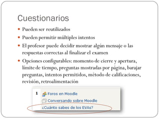 Cuestionarios
 Pueden ser reutilizados
 Pueden permitir múltiples intentos
 El profesor puede decidir mostrar algún mensaje o las
  respuestas correctas al finalizar el examen
 Opciones configurables: momento de cierre y apertura,
  límite de tiempo, preguntas mostradas por página, barajar
  preguntas, intentos permitidos, método de calificaciones,
  revisión, retroalimentación
 