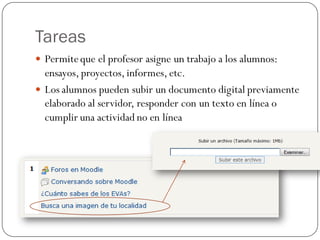 Tareas
 Permite que el profesor asigne un trabajo a los alumnos:
  ensayos, proyectos, informes, etc.
 Los alumnos pueden subir un documento digital previamente
  elaborado al servidor, responder con un texto en línea o
  cumplir una actividad no en línea
 