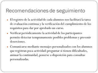Recomendaciones de seguimiento
   El registro de la actividad de cada alumnos nos facilitará la tarea
    de evaluación continua y la verificación del cumplimiento de los
    requisitos para dar por aprobado un curso.
   Verificar periódicamente la actividad de los participantes
    permite detectar tempranamente posibles problemas y prevenir
    deserciones.
   Comunicarse mediante mensajes personalizados con los alumnos
    que registran poca actividad: preguntar si tienen dificultades,
    animar la continuidad, ponerse a disposición para consultas
    personalizadas.
 