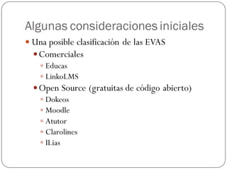 Algunas consideraciones iniciales
 Una posible clasificación de las EVAS
   Comerciales
     Educas
     LinkoLMS
   Open Source (gratuitas de código abierto)
     Dokeos
     Moodle
     Atutor
     Clarolines
     ILias
 