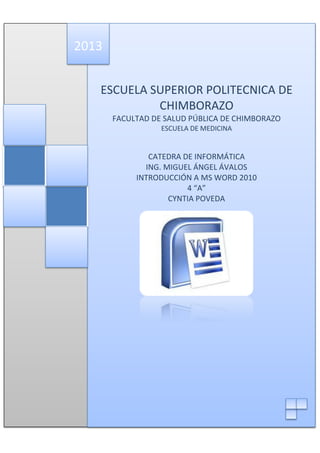 2013
ESCUELA SUPERIOR POLITECNICA DE
CHIMBORAZO
FACULTAD DE SALUD PÚBLICA DE CHIMBORAZO
ESCUELA DE MEDICINA

CATEDRA DE INFORMÁTICA
ING. MIGUEL ÁNGEL ÁVALOS
INTRODUCCIÓN A MS WORD 2010
4 “A”
CYNTIA POVEDA

 