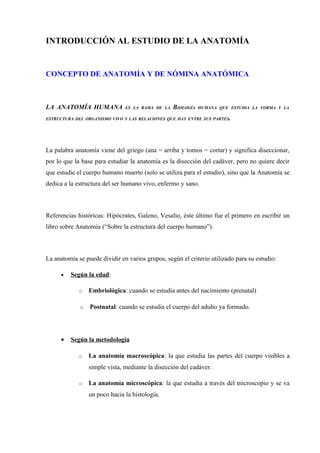 INTRODUCCIÓN AL ESTUDIO DE LA ANATOMÍA


CONCEPTO DE ANATOMÍA Y DE NÓMINA ANATÓMICA



LA ANATOMÍA HUMANA             ES LA RAMA DE LA   BIOLOGÍA   HUMANA QUE ESTUDIA LA FORMA Y LA

ESTRUCTURA DEL ORGANISMO VIVO Y LAS RELACIONES QUE HAY ENTRE SUS PARTES.




La palabra anatomía viene del griego (ana = arriba y tomos = cortar) y significa diseccionar,
por lo que la base para estudiar la anatomía es la disección del cadáver, pero no quiere decir
que estudie el cuerpo humano muerto (solo se utiliza para el estudio), sino que la Anatomía se
dedica a la estructura del ser humano vivo, enfermo y sano.



Referencias históricas: Hipócrates, Galeno, Vesalio, éste último fue el primero en escribir un
libro sobre Anatomía (“Sobre la estructura del cuerpo humano”).



La anatomía se puede dividir en varios grupos, según el criterio utilizado para su estudio:

      •   Según la edad:

             o   Embriológica: cuando se estudia antes del nacimiento (prenatal)

             o   Postnatal: cuando se estudia el cuerpo del adulto ya formado.




      •   Según la metodología

             o   La anatomía macroscópica: la que estudia las partes del cuerpo visibles a
                 simple vista, mediante la disección del cadáver.

             o   La anatomía microscópica: la que estudia a través del microscopio y se va
                 un poco hacia la histología.
 