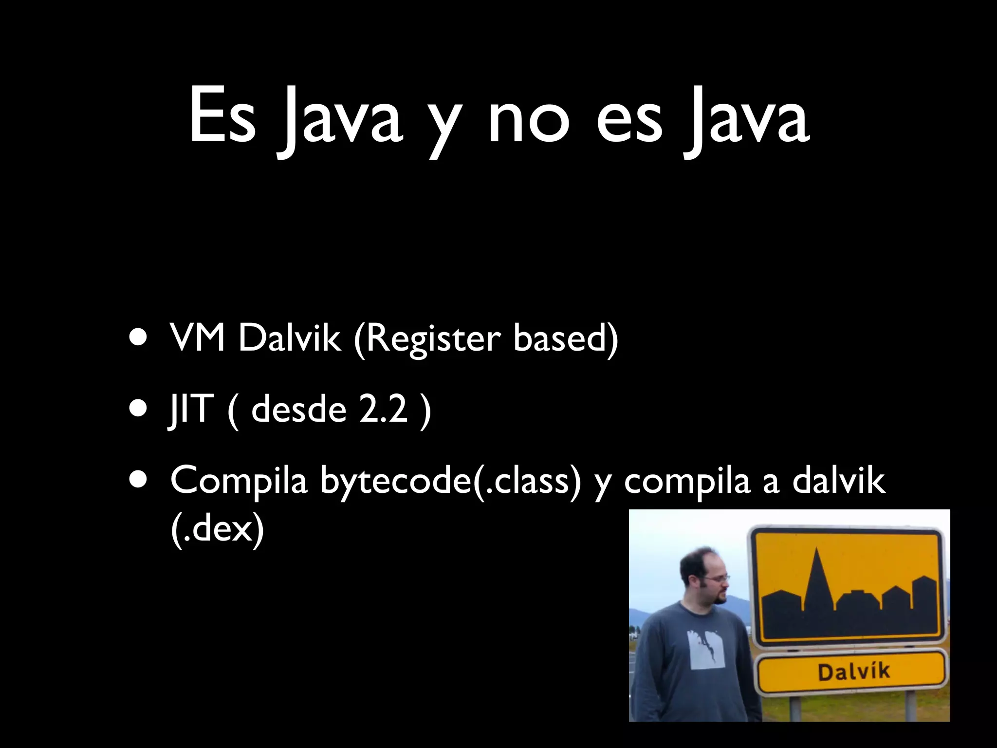 Es Java y no es Java

• VM Dalvik (Register based)
• JIT ( desde 2.2 )
• Compila bytecode(.class) y compila a dalvik
  (.dex)
 